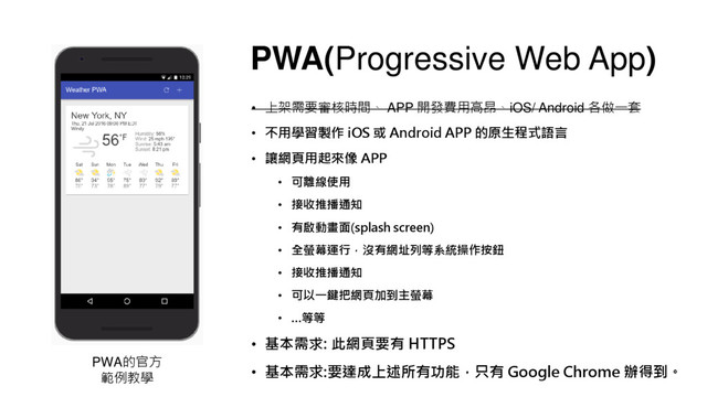 PWA(Progressive Web App)
• 上架需要審核時間、 APP 開發費用高昂、iOS/ Android 各做一套
• 不用學習製作 iOS 或 Android APP 的原生程式語言
• 讓網頁用起來像 APP
• 可離線使用
• 接收推播通知
• 有啟動畫面(splash screen)
• 全螢幕運行，沒有網址列等系統操作按鈕
• 接收推播通知
• 可以一鍵把網頁加到主螢幕
• …等等
• 基本需求: 此網頁要有 HTTPS
• 基本需求:要達成上述所有功能，只有 Google Chrome 辦得到。
PWA的官方
範例教學
