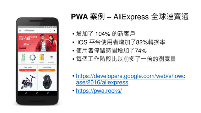 PWA 案例 – AliExpress 全球速賣通
• 增加了 104% 的新客戶
• iOS 平台使用者增加了82%轉換率
• 使用者停留時間增加了74%
• 每個工作階段比以前多了一倍的瀏覽量
• https://developers.google.com/web/showc
ase/2016/aliexpress
• https://pwa.rocks/
