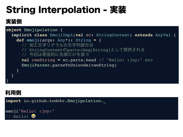 4USJOH*OUFSQPMBUJPO࣮૷
࣮૷ଆ
object Emojipolation {
implicit class EmojiImpl(val sc: StringContext) extends AnyVal {
def emoji(args: Any*): String = {
// Ճ޻จࣈϦςϥϧͷจࣈྻ෦෼͸ 
// StringContextͷparts:Seq[String]ͱͯ͠ఏڙ͞ΕΔ
// ࠓճ͸ศٓతʹઌ಄͚ͩΛѻ͏
val rawString = sc.parts.head // "Hello! :joy:" etc
EmojiParser.parseToUnicode(rawString)
}
}
}
import io.github.todokr.Emojipolation._
emoji"Hello! :joy:"
// Hello! 
ར༻ଆ

