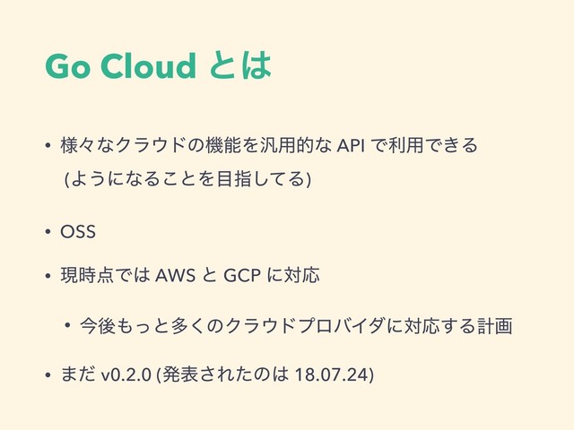 Go Cloud ͱ͸
• ༷ʑͳΫϥ΢υͷػೳΛ൚༻తͳ API Ͱར༻Ͱ͖Δ 
(Α͏ʹͳΔ͜ͱΛ໨ࢦͯ͠Δ)
• OSS
• ݱ࣌఺Ͱ͸ AWS ͱ GCP ʹରԠ
• ࠓޙ΋ͬͱଟ͘ͷΫϥ΢υϓϩόΠμʹରԠ͢Δܭը
• ·ͩ v0.2.0 (ൃද͞Εͨͷ͸ 18.07.24)
