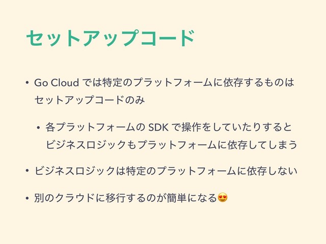 ηοτΞοϓίʔυ
• Go Cloud Ͱ͸ಛఆͷϓϥοτϑΥʔϜʹґଘ͢Δ΋ͷ͸
ηοτΞοϓίʔυͷΈ
• ֤ϓϥοτϑΥʔϜͷ SDK Ͱૢ࡞Λ͍ͯͨ͠Γ͢Δͱ
ϏδωεϩδοΫ΋ϓϥοτϑΥʔϜʹґଘͯ͠͠·͏
• ϏδωεϩδοΫ͸ಛఆͷϓϥοτϑΥʔϜʹґଘ͠ͳ͍
• ผͷΫϥ΢υʹҠߦ͢Δͷ͕؆୯ʹͳΔ
