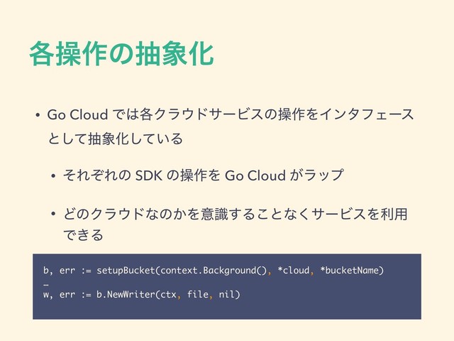 ֤ૢ࡞ͷந৅Խ
• Go Cloud Ͱ͸֤Ϋϥ΢υαʔϏεͷૢ࡞ΛΠϯλϑΣʔε
ͱͯ͠ந৅Խ͍ͯ͠Δ
• ͦΕͧΕͷ SDK ͷૢ࡞Λ Go Cloud ͕ϥοϓ
• ͲͷΫϥ΢υͳͷ͔Λҙࣝ͢Δ͜ͱͳ͘αʔϏεΛར༻
Ͱ͖Δ
b, err := setupBucket(context.Background(), *cloud, *bucketName)
…
w, err := b.NewWriter(ctx, file, nil)
