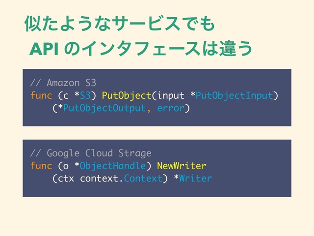 ࣅͨΑ͏ͳαʔϏεͰ΋
API ͷΠϯλϑΣʔε͸ҧ͏
// Amazon S3
func (c *S3) PutObject(input *PutObjectInput)
(*PutObjectOutput, error)
// Google Cloud Strage
func (o *ObjectHandle) NewWriter
(ctx context.Context) *Writer
