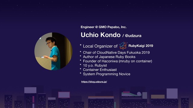 Engineer @ GMO Pepabo, Inc.
Uchio Kondo / @udzura
https://blog.udzura.jp/
* Local Organizer of

* Chair of CloudNative Days Fukuoka 2019

* Author of Japanese Ruby Books

* Founder of Haconiwa (mruby on container)

* 10 y.o. Rubyist

* Container Enthusiast

* System Programming Novice
