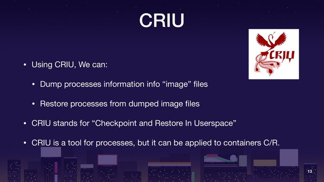 CRIU
• Using CRIU, We can:

• Dump processes information info “image” ﬁles

• Restore processes from dumped image ﬁles

• CRIU stands for “Checkpoint and Restore In Userspace”

• CRIU is a tool for processes, but it can be applied to containers C/R.
13
