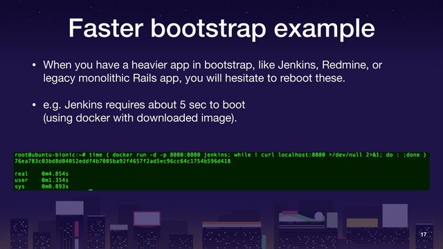 Faster bootstrap example
• When you have a heavier app in bootstrap, like Jenkins, Redmine, or
legacy monolithic Rails app, you will hesitate to reboot these.

• e.g. Jenkins requires about 5 sec to boot 
(using docker with downloaded image).
17
