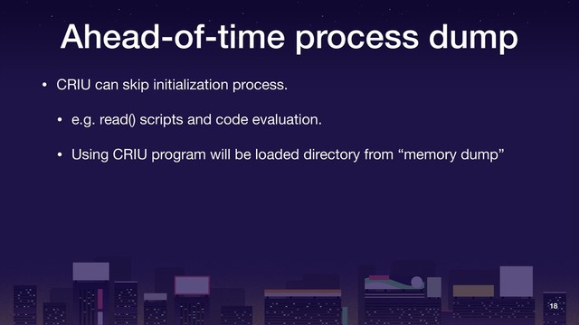 Ahead-of-time process dump
• CRIU can skip initialization process.

• e.g. read() scripts and code evaluation.

• Using CRIU program will be loaded directory from “memory dump”
18
