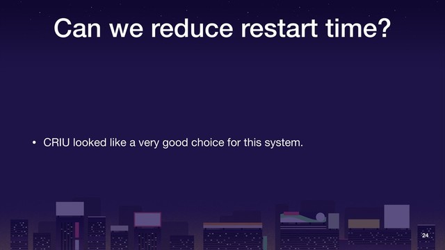 Can we reduce restart time?
• CRIU looked like a very good choice for this system.
24
