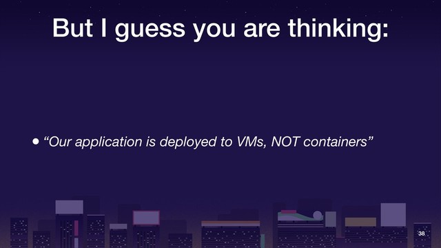 But I guess you are thinking:
• “Our application is deployed to VMs, NOT containers”
38
