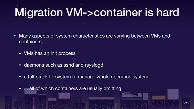 Migration VM->container is hard
• Many aspects of system characteristics are varying between VMs and
containers

• VMs has an init process

• daemons such as sshd and rsyslogd

• a full-stack ﬁlesystem to manage whole operation system

• ... all of which containers are usually omitting
39
