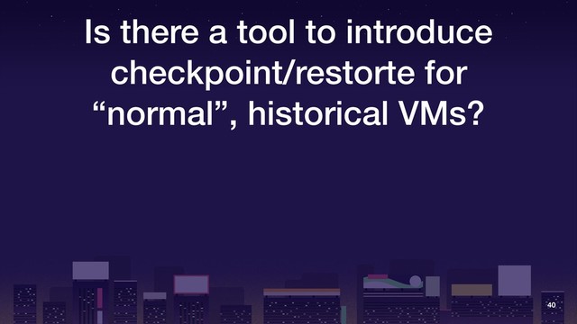 Is there a tool to introduce
checkpoint/restorte for
“normal”, historical VMs?
40
