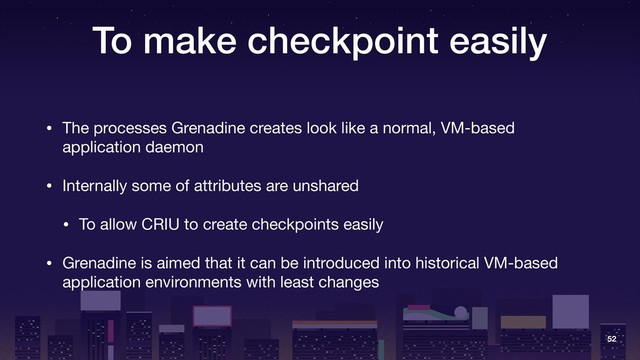 To make checkpoint easily
• The processes Grenadine creates look like a normal, VM-based
application daemon

• Internally some of attributes are unshared

• To allow CRIU to create checkpoints easily

• Grenadine is aimed that it can be introduced into historical VM-based
application environments with least changes
52
