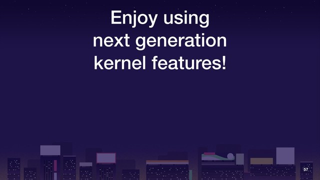 Enjoy using
next generation
kernel features!
57
