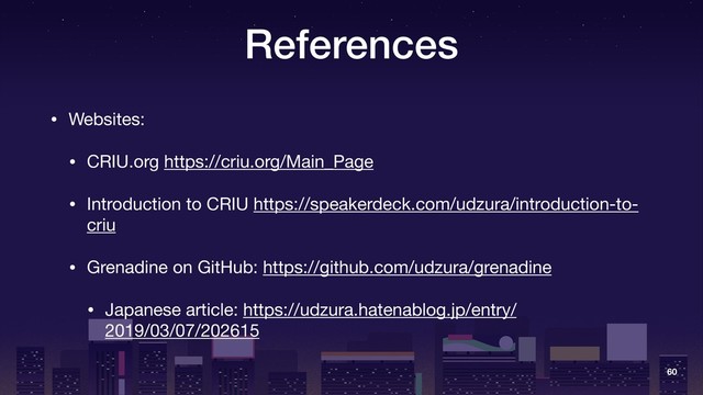 References
• Websites:

• CRIU.org https://criu.org/Main_Page 

• Introduction to CRIU https://speakerdeck.com/udzura/introduction-to-
criu

• Grenadine on GitHub: https://github.com/udzura/grenadine

• Japanese article: https://udzura.hatenablog.jp/entry/
2019/03/07/202615
60
