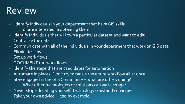 -  Identify individuals in your department that have GIS skills
or are interested in obtaining them
-  Identify individuals that will own a particular dataset and want to edit
-  Centralize the data
-  Communicate with all of the individuals in your department that work on GIS data
-  Eliminate silos
-  Set up work ﬂows
-  DOCUMENT the work ﬂows
-  Identify the steps that are candidates for automation
-  Automate in pieces. Don’t try to tackle the entire workﬂow all at once
-  Stay engaged in the GI S Community – what are others doing?
What other technologies or solutions can we leverage?
-  Never stop educating yourself. Technology constantly changes
-  Take your own advice – lead by example
