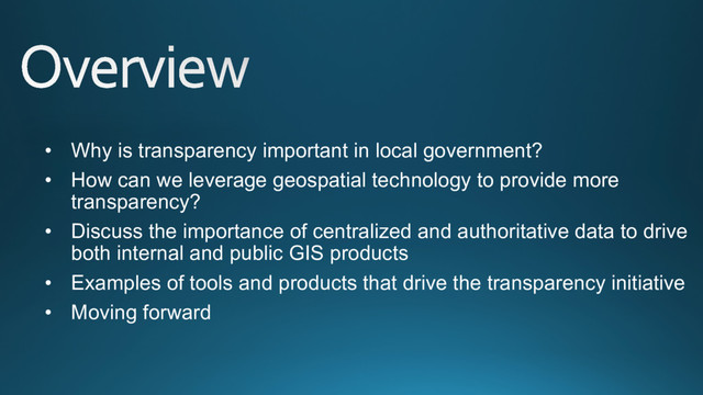 •  Why is transparency important in local government?
•  How can we leverage geospatial technology to provide more
transparency?
•  Discuss the importance of centralized and authoritative data to drive
both internal and public GIS products
•  Examples of tools and products that drive the transparency initiative
•  Moving forward
