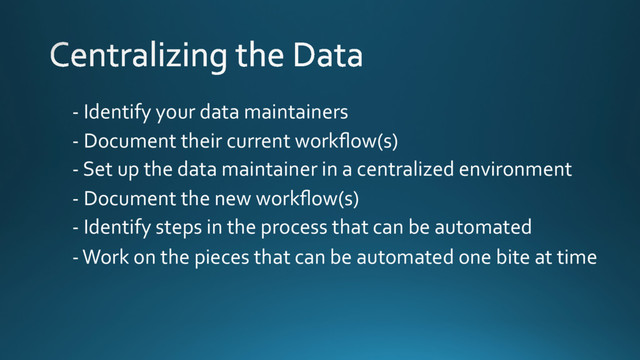 - Identify your data maintainers
- Document their current workﬂow(s)
- Set up the data maintainer in a centralized environment
- Document the new workﬂow(s)
- Identify steps in the process that can be automated
- Work on the pieces that can be automated one bite at time
