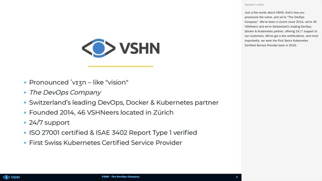 VSHN – The DevOps Company
Pronounced ˈvɪʒn – like "vision"
The DevOps Company
Switzerland’s leading DevOps, Docker & Kubernetes partner
Founded 2014, 46 VSHNeers located in Zürich
24/7 support
ISO 27001 certi ed & ISAE 3402 Report Type 1 veri ed
First Swiss Kubernetes Certi ed Service Provider
Just a few words about VSHN; that’s how you
pronounce the name, and we’re "The DevOps
Company". We’ve been in Zurich since 2014, we’re 46
VSHNeers and we’re Switzerland’s leading DevOps,
Docker & Kubernetes partner, offering 24/7 support to
our customers. We’ve got a few certifications, and most
importantly, we were the First Swiss Kubernetes
Certified Service Provider back in 2016.
Speaker notes
2
