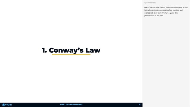 VSHN – The DevOps Company
1. Conway’s Law
One of the decisive factors that constrain teams' ability
to implement microservices is often invisible and
overlooked: their own structure. Again, this
phenomenon is not new.
Speaker notes
18
