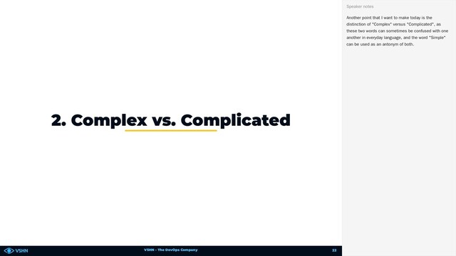 VSHN – The DevOps Company
2. Complex vs. Complicated
Another point that I want to make today is the
distinction of "Complex" versus "Complicated", as
these two words can sometimes be confused with one
another in everyday language, and the word "Simple"
can be used as an antonym of both.
Speaker notes
22
