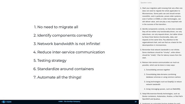 VSHN – The DevOps Company
1. No need to migrate all
2. Identify components correctly
3. Network bandwidth is not in nite!
4. Reduce inter-service communication
5. Testing strategy
6. Standardize around containers
7. Automate all the things!
1. Start your migration path knowing that very often one
does not need to migrate the whole application to
Microservices. Some parts can and should remain
monolithic, and in particular, proven older systems,
even if written in COBOL or older technologies, can
still deliver value, and can play a very important role
in the success of the transition.
2. Identify components correctly, so that when isolated
they will be neither only functionality-driven, nor only
data-driven, nor only request-driven, but rather driven
by these three factors (functionality, data, and
request) at the same time. Pay attention to the
organizational chart, and use that as a basis for the
decomposition in microservices.
3. Remember that network bandwidth is not infinite.
Some interfaces should be "chunky", while others
should be "chatty". Plan for latency issues from the
start.
4. Reduce inter-service communication as much as
possible, which can be done in many ways:
1. Consolidating services together
2. Consolidating data domains (combining
database schemas or using common caches)
3. Using technologies such as GraphQL to reduce
network bandwidth
4. Using messaging queues, such as RabbitMQ.
5. Adopt Microservice-friendly technologies, such as
Docker containers, Kubernetes, Knative, or Red Hat’s
OpenShift and Quarkus.
Speaker notes
29
