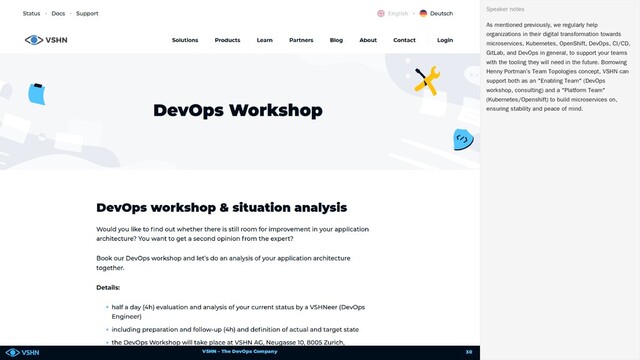 VSHN – The DevOps Company
As mentioned previously, we regularly help
organizations in their digital transformation towards
microservices, Kubernetes, OpenShift, DevOps, CI/CD,
GitLab, and DevOps in general, to support your teams
with the tooling they will need in the future. Borrowing
Henny Portman’s Team Topologies concept, VSHN can
support both as an "Enabling Team" (DevOps
workshop, consulting) and a "Platform Team"
(Kubernetes/Openshift) to build microservices on,
ensuring stability and peace of mind.
Speaker notes
30
