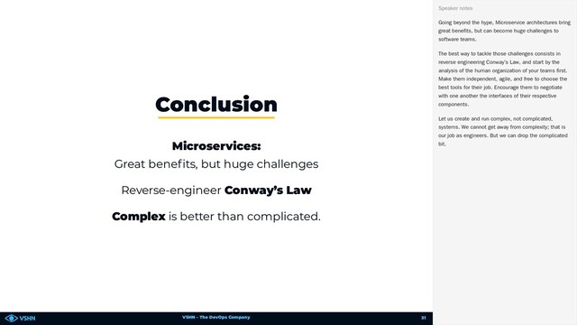 VSHN – The DevOps Company
Conclusion
Microservices:
Great bene ts, but huge challenges
Reverse-engineer Conway’s Law
Complex is better than complicated.
Going beyond the hype, Microservice architectures bring
great benefits, but can become huge challenges to
software teams.
The best way to tackle those challenges consists in
reverse engineering Conway’s Law, and start by the
analysis of the human organization of your teams first.
Make them independent, agile, and free to choose the
best tools for their job. Encourage them to negotiate
with one another the interfaces of their respective
components.
Let us create and run complex, not complicated,
systems. We cannot get away from complexity; that is
our job as engineers. But we can drop the complicated
bit.
Speaker notes
31

