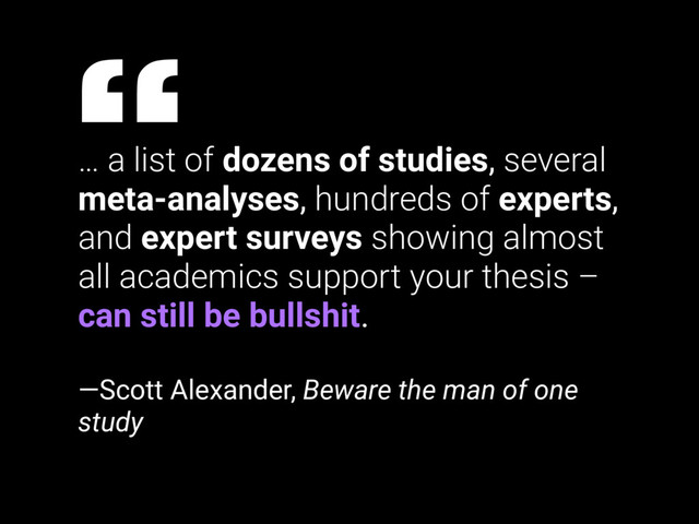 … a list of dozens of studies, several
meta-analyses, hundreds of experts,
and expert surveys showing almost
all academics support your thesis –
can still be bullshit.
—Scott Alexander, Beware the man of one
study
“
