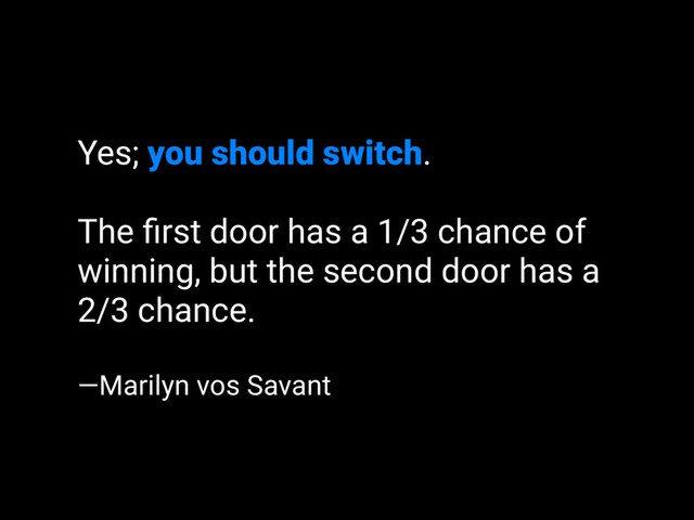Yes; you should switch.
The ﬁrst door has a 1/3 chance of
winning, but the second door has a
2/3 chance.
—Marilyn vos Savant
