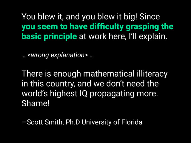 You blew it, and you blew it big! Since
you seem to have difﬁculty grasping the
basic principle at work here, I’ll explain.
…  …
There is enough mathematical illiteracy
in this country, and we don’t need the
world’s highest IQ propagating more.
Shame!
—Scott Smith, Ph.D University of Florida
