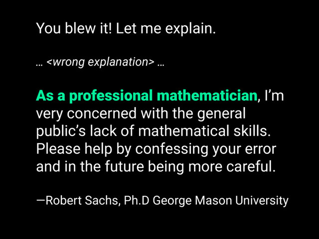 You blew it! Let me explain.
…  …
As a professional mathematician, I’m
very concerned with the general
public’s lack of mathematical skills.
Please help by confessing your error
and in the future being more careful.
—Robert Sachs, Ph.D George Mason University
