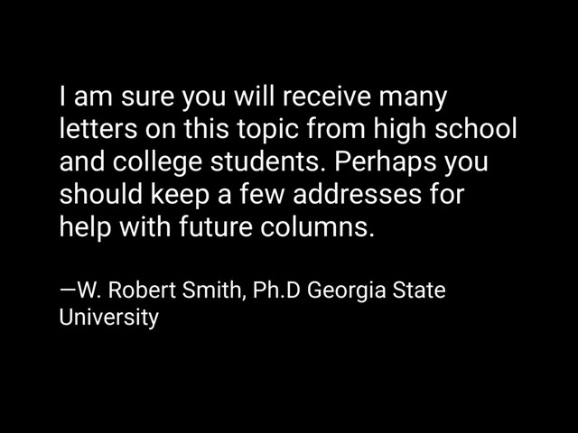 I am sure you will receive many
letters on this topic from high school
and college students. Perhaps you
should keep a few addresses for
help with future columns.
—W. Robert Smith, Ph.D Georgia State
University
