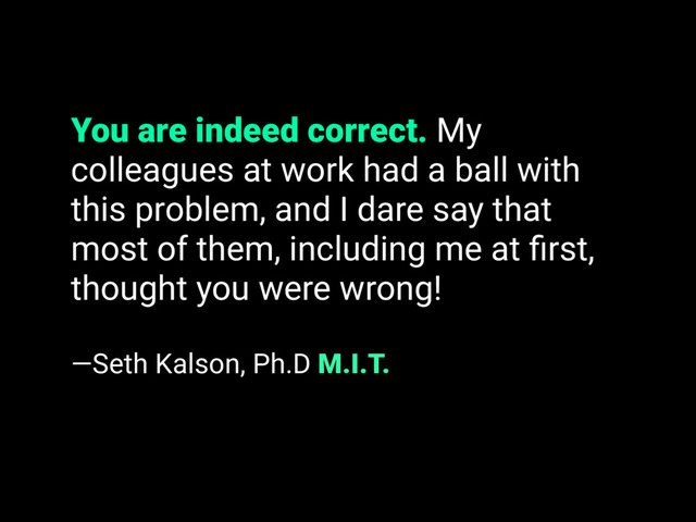 You are indeed correct. My
colleagues at work had a ball with
this problem, and I dare say that
most of them, including me at ﬁrst,
thought you were wrong!
—Seth Kalson, Ph.D M.I.T.
