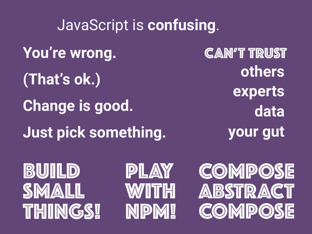 JavaScript is confusing.
CAN’T TRUST
others
experts
data
your gut
You’re wrong.
(That’s ok.)
Change is good.
Just pick something.
Build
small
things!
PLAY
WITH
NPM!
COMPOSE
ABSTRACT
COMPOSE
