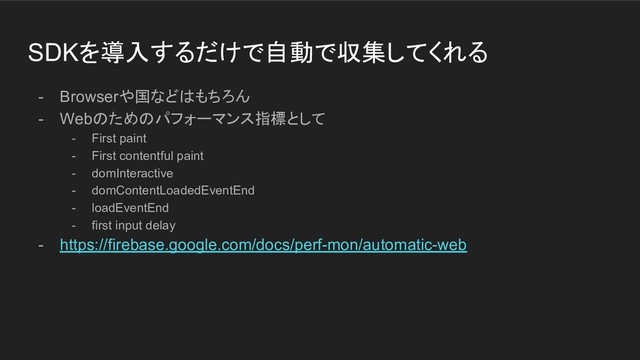 SDKを導入するだけで自動で収集してくれる
- Browserや国などはもちろん
- Webのためのパフォーマンス指標として
- First paint
- First contentful paint
- domInteractive
- domContentLoadedEventEnd
- loadEventEnd
- first input delay
- https://firebase.google.com/docs/perf-mon/automatic-web
