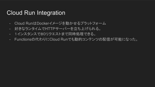 Cloud Run Integration
- Cloud RunはDockerイメージを動かせるプラットフォーム
- 好きなランタイムでHTTPサーバーを立ち上げられる。
- １インスタンスで８０リクエストまで同時処理できる。
- Functionsの代わりにCloud Runでも動的コンテンツの配信が可能になった。
