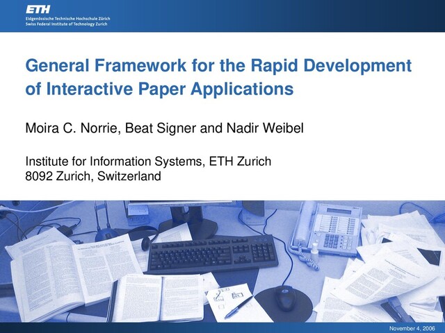 November 4, 2006
General Framework for the Rapid Development
of Interactive Paper Applications
Moira C. Norrie, Beat Signer and Nadir Weibel
Institute for Information Systems, ETH Zurich
8092 Zurich, Switzerland

