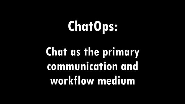 ChatOps:
Chat as the primary
communication and
workflow medium
