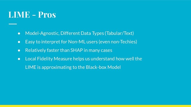 LIME - Pros
● Model-Agnostic, Different Data Types (Tabular/Text)
● Easy to interpret for Non-ML users (even non-Techies)
● Relatively faster than SHAP in many cases
● Local Fidelity Measure helps us understand how well the
LIME is approximating to the Black-box Model
