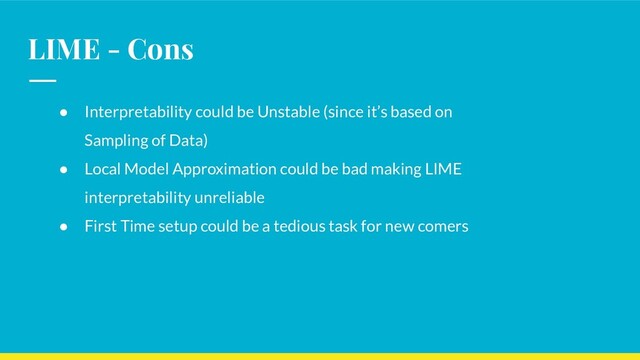 LIME - Cons
● Interpretability could be Unstable (since it’s based on
Sampling of Data)
● Local Model Approximation could be bad making LIME
interpretability unreliable
● First Time setup could be a tedious task for new comers
