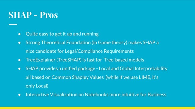 SHAP - Pros
● Quite easy to get it up and running
● Strong Theoretical Foundation (in Game theory) makes SHAP a
nice candidate for Legal/Compliance Requirements
● TreeExplainer (TreeSHAP) is fast for Tree-based models
● SHAP provides a uniﬁed package - Local and Global Interpretability
all based on Common Shapley Values (while if we use LIME, it’s
only Local)
● Interactive Visualization on Notebooks more intuitive for Business
