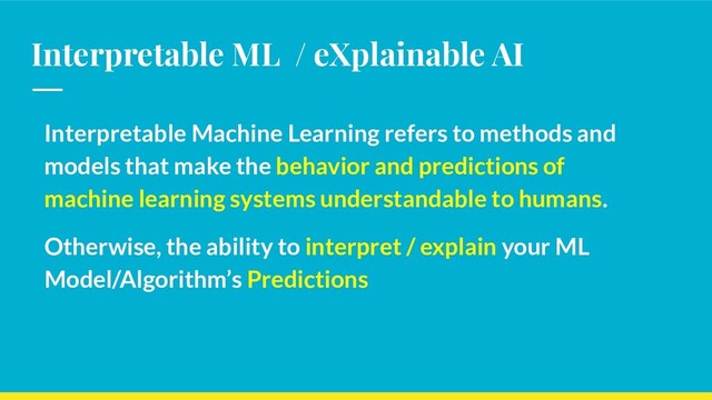 Interpretable ML / eXplainable AI
Interpretable Machine Learning refers to methods and
models that make the behavior and predictions of
machine learning systems understandable to humans.
Otherwise, the ability to interpret / explain your ML
Model/Algorithm’s Predictions
