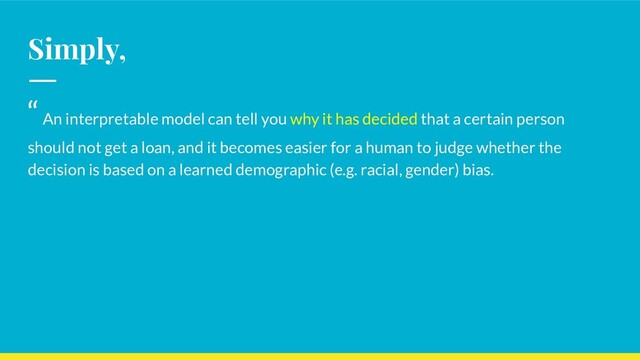 Simply,
“ An interpretable model can tell you why it has decided that a certain person
should not get a loan, and it becomes easier for a human to judge whether the
decision is based on a learned demographic (e.g. racial, gender) bias.
