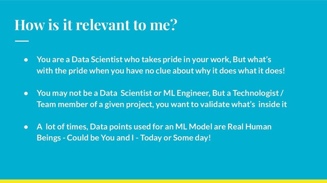 How is it relevant to me?
● You are a Data Scientist who takes pride in your work, But what’s
with the pride when you have no clue about why it does what it does!
● You may not be a Data Scientist or ML Engineer, But a Technologist /
Team member of a given project, you want to validate what’s inside it
● A lot of times, Data points used for an ML Model are Real Human
Beings - Could be You and I - Today or Some day!
