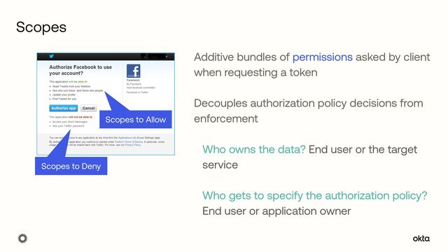 Scopes
Scopes to Deny
Scopes to Allow
Additive bundles of permissions asked by client
when requesting a token


 
Decouples authorization policy decisions from
enforcement
 
Who owns the data? End user or the target
service
 
Who gets to specify the authorization policy?
End user or application owner
