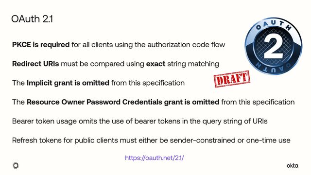 PKCE is required for all clients using the authorization code flow


Redirect URIs must be compared using exact string matching


The Implicit grant is omitted from this specification


The Resource Owner Password Credentials grant is omitted from this specification


Bearer token usage omits the use of bearer tokens in the query string of URIs


Refresh tokens for public clients must either be sender-constrained or one-time use
OAuth 2.1
https://oauth.net/2.1/
