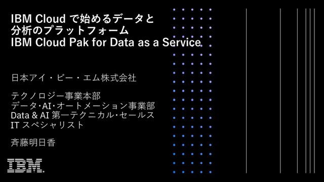 IBM Cloud で始めるデータと
分析のプラットフォーム
IBM Cloud Pak for Data as a Service
⽇本アイ・ビー・エム株式会社
⻫藤明⽇⾹
テクノロジー事業本部
データ･AI･オートメーション事業部
Data & AI 第⼀テクニカル･セールス
IT スペシャリスト
