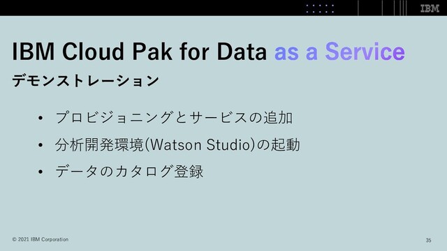 IBM Cloud Pak for Data
デモンストレーション
• プロビジョニングとサービスの追加
• 分析開発環境(Watson Studio)の起動
• データのカタログ登録
35
© 2021 IBM Corporation

