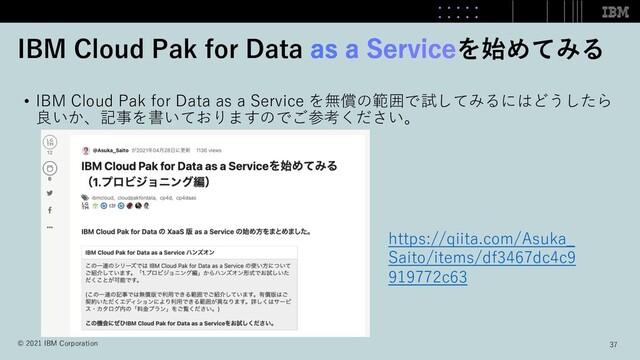• IBM Cloud Pak for Data as a Service を無償の範囲で試してみるにはどうしたら
良いか、記事を書いておりますのでご参考ください。
IBM Cloud Pak for Data を始めてみる
https://qiita.com/Asuka_
Saito/items/df3467dc4c9
919772c63
37
© 2021 IBM Corporation
