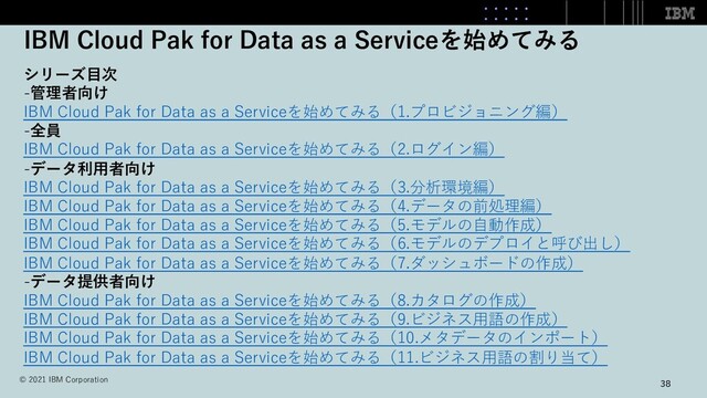 IBM Cloud Pak for Data as a Serviceを始めてみる
38
シリーズ⽬次
-管理者向け
IBM Cloud Pak for Data as a Serviceを始めてみる（1.プロビジョニング編）
-全員
IBM Cloud Pak for Data as a Serviceを始めてみる（2.ログイン編）
-データ利⽤者向け
IBM Cloud Pak for Data as a Serviceを始めてみる（3.分析環境編）
IBM Cloud Pak for Data as a Serviceを始めてみる（4.データの前処理編）
IBM Cloud Pak for Data as a Serviceを始めてみる（5.モデルの⾃動作成）
IBM Cloud Pak for Data as a Serviceを始めてみる（6.モデルのデプロイと呼び出し）
IBM Cloud Pak for Data as a Serviceを始めてみる（7.ダッシュボードの作成）
-データ提供者向け
IBM Cloud Pak for Data as a Serviceを始めてみる（8.カタログの作成）
IBM Cloud Pak for Data as a Serviceを始めてみる（9.ビジネス⽤語の作成）
IBM Cloud Pak for Data as a Serviceを始めてみる（10.メタデータのインポート）
IBM Cloud Pak for Data as a Serviceを始めてみる（11.ビジネス⽤語の割り当て）
© 2021 IBM Corporation
